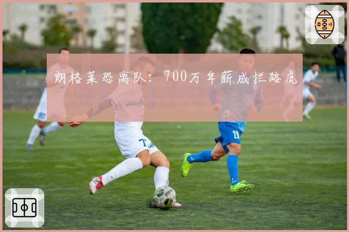 朗格莱恐离队:700万年薪成拦路虎