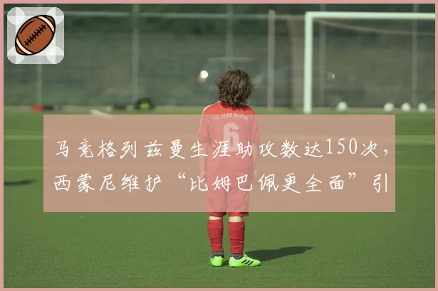 马竞格列兹曼生涯助攻数达150次,西蒙尼维护“比姆巴佩更全面”引争议