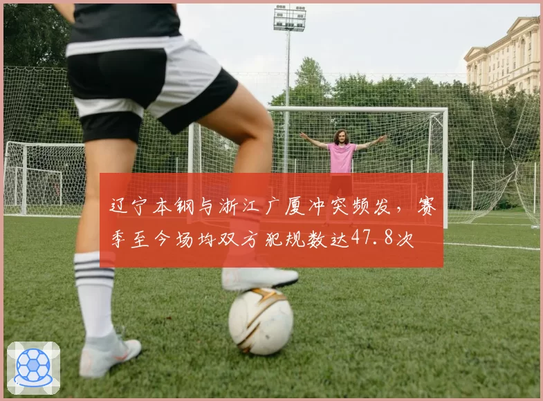 辽宁本钢与浙江广厦冲突频发，赛季至今场均双方犯规数达47.8次
