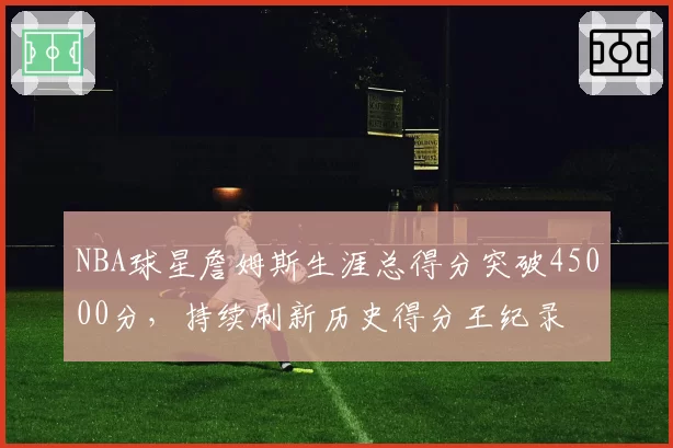NBA球星詹姆斯生涯总得分突破45000分，持续刷新历史得分王纪录