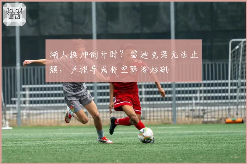 湖人换帅倒计时？雷迪克若无法止颓，卢指导或将空降洛杉矶