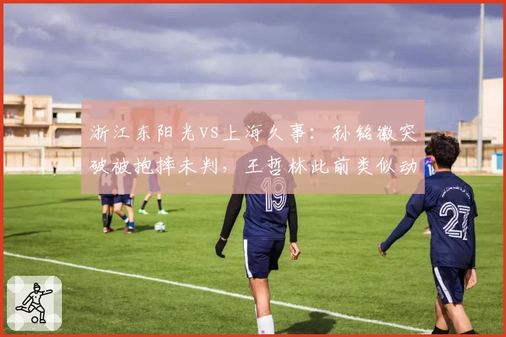 浙江东阳光vs上海久事：孙铭徽突破被抱摔未判，王哲林此前类似动作却领技术犯规
