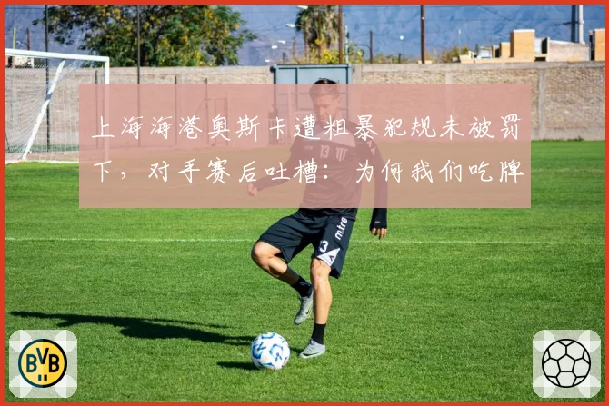 上海海港奥斯卡遭粗暴犯规未被罚下，对手赛后吐槽：为何我们吃牌？