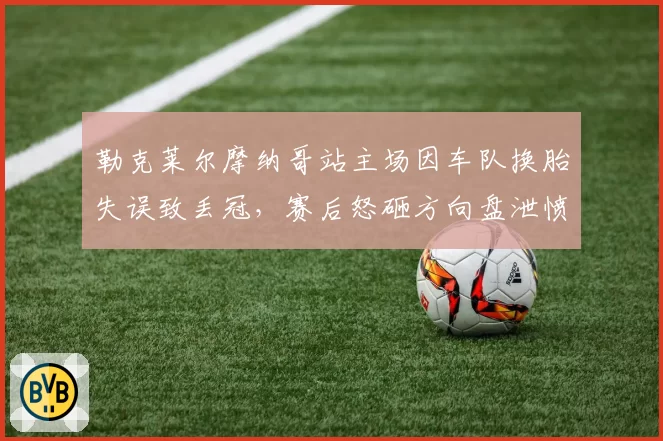 勒克莱尔摩纳哥站主场因车队换胎失误致丢冠,赛后怒砸方向盘泄愤