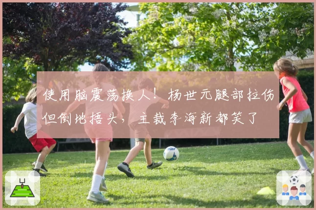 使用脑震荡换人!杨世元腿部拉伤但倒地捂头,主裁李海新都笑了