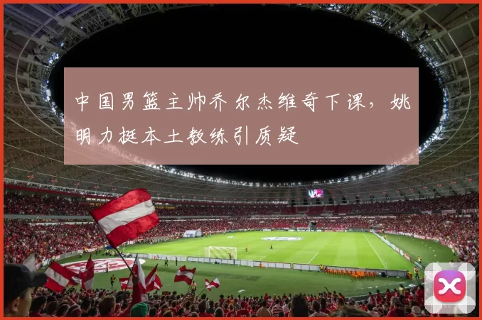 中国男篮主帅乔尔杰维奇下课，姚明力挺本土教练引质疑