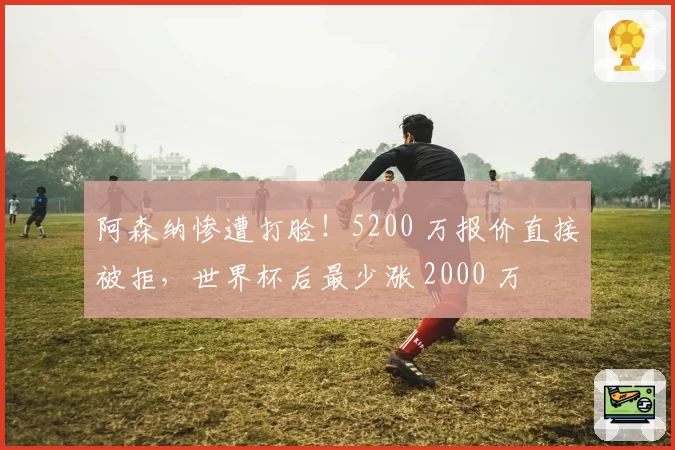 阿森纳惨遭打脸!5200 万报价直接被拒,世界杯后最少涨 2000 万