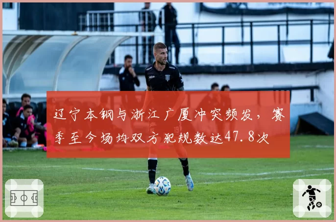 辽宁本钢与浙江广厦冲突频发，赛季至今场均双方犯规数达47.8次
