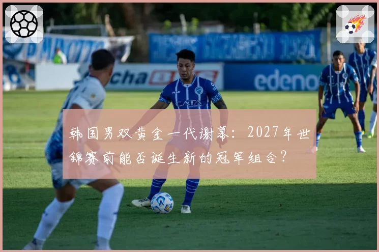 韩国男双黄金一代谢幕:2027年世锦赛前能否诞生新的冠军组合?