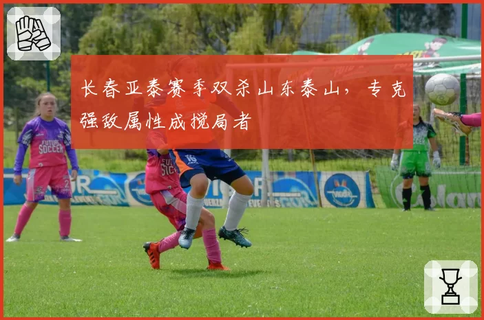 长春亚泰赛季双杀山东泰山,专克强敌属性成搅局者
