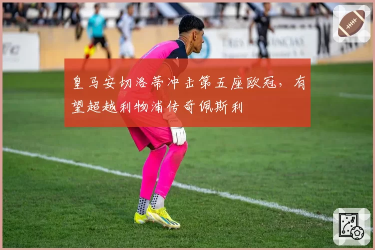 皇马安切洛蒂冲击第五座欧冠，有望超越利物浦传奇佩斯利